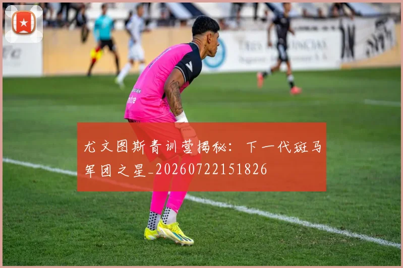尤文图斯青训营揭秘：下一代斑马军团之星_20260722151826