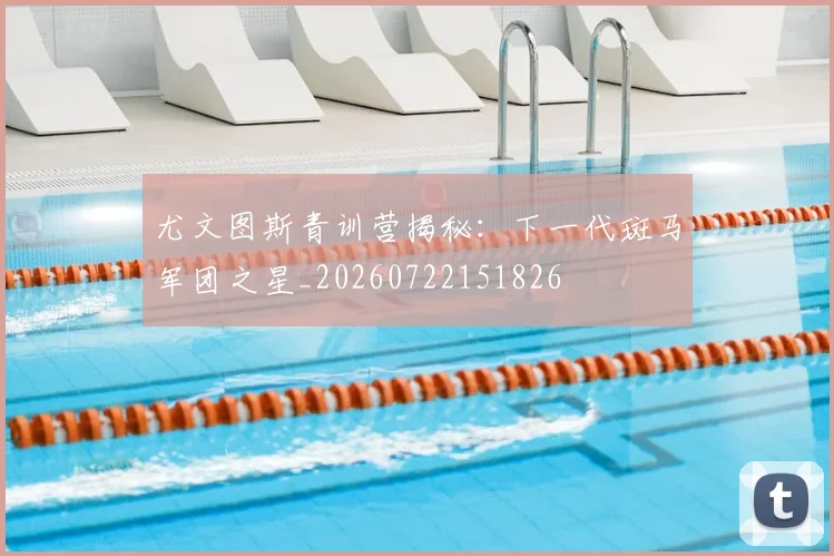尤文图斯青训营揭秘:下一代斑马军团之星_20260722151826