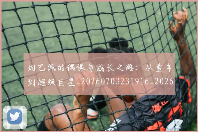 姆巴佩的偶像与成长之路:从童年到超级巨星_20260703231916_20260720190105