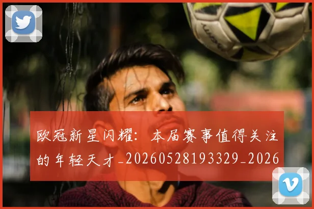 欧冠新星闪耀:本届赛事值得关注的年轻天才_20260528193329_20260707151218