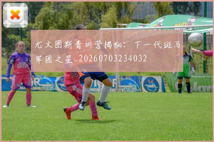 尤文图斯青训营揭秘：下一代斑马军团之星_20260703234032