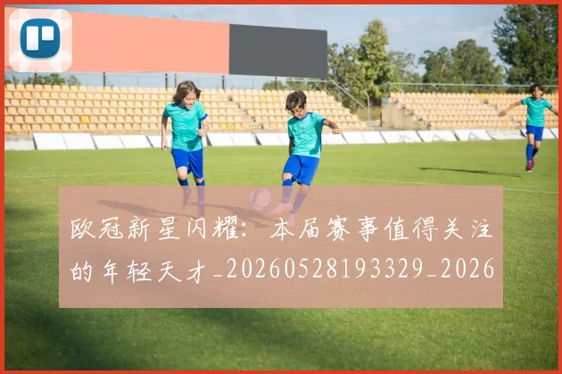 欧冠新星闪耀：本届赛事值得关注的年轻天才_20260528193329_20260707151218